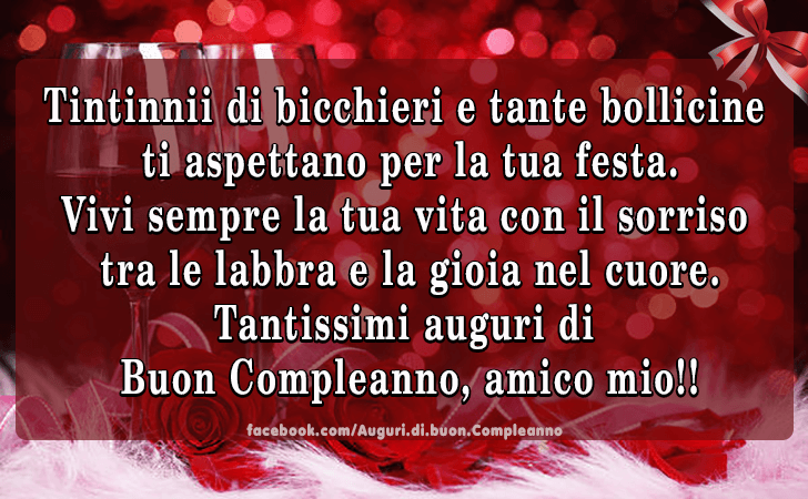 Auguri di Buon Compleanno: Tintinnii di bicchieri e tante bollicine
 ti aspettano per la tua festa. 
Vivi sempre la tua vita con il sorriso
 tra le labbra e la gioia nel cuore. 
Tantissimi auguri di
 Buon Compleanno, amico mio!