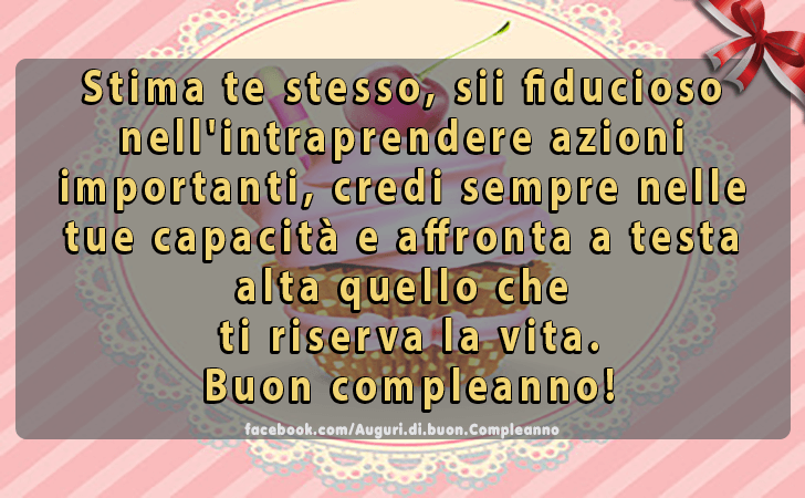 Auguri di Buon Compleanno: Stima te stesso, sii fiducioso nell intraprendere azioni 
importanti, credi sempre nelle tue capacita e affronta a testa alta quello che
 ti riserva la vita.
Buon compleanno!