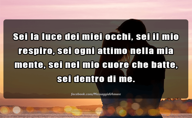 Sei la luce dei miei occhi, sei il mio respiro, sei ogni attimo nella mia mente, sei nel mio cuore che batte, sei dentro di me. (Messaggi d'Amore, Frasi e Immagini)