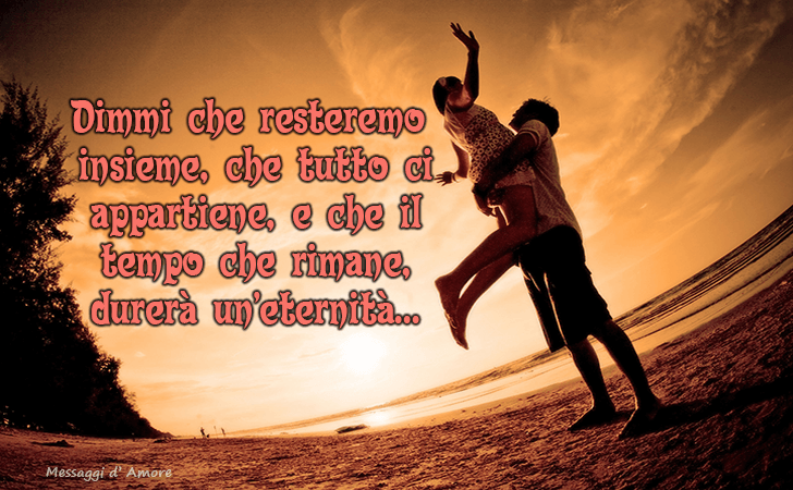 Dimmi che resteremo
 insieme, che tutto ci
 appartiene, e che il
 tempo che rimane,
 durera un eternita... (Messaggi d'Amore, Frasi e Immagini)