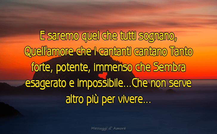 E saremo quel che tutti sognano, Quell amore che i cantanti cantano Tanto forte, potente, immenso che Sembra esagerato e impossibile...Che non serve altro piu per vivere... (Messaggi d'Amore, Frasi e Immagini)