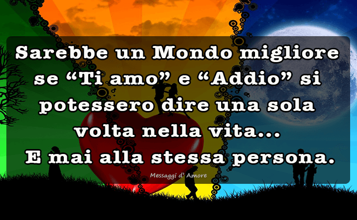 Sarebbe un Mondo migliore se Ti amo e Addio si potessero dire una sola volta nella vita...
 E mai alla stessa persona... (Messaggi d'Amore, Frasi e Immagini)