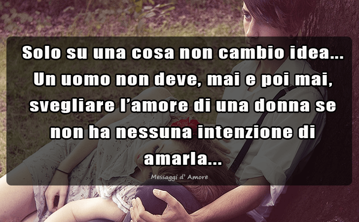Solo su una cosa non cambio idea...Un uomo non deve, mai e poi mai, svegliare l amore di una donna se non ha nessuna intenzione di amarla... (Messaggi d'Amore, Frasi e Immagini)
