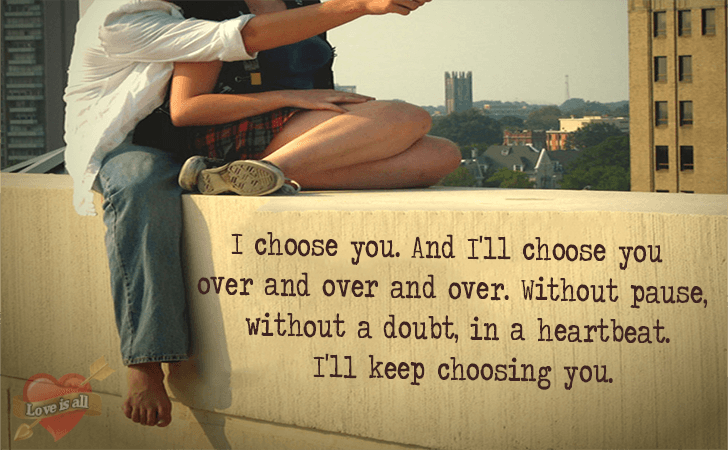Love is all | I choose you. And I'll choose you over and over and over. Without pause, without a doubt, in a heartbeat. I'll keep choosing you.