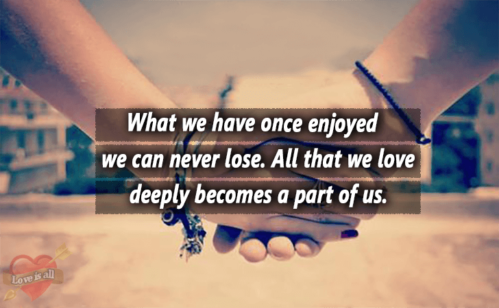 Love is all | What we have once enjoyed we can never lose. All that we love deeply becomes a part of us.