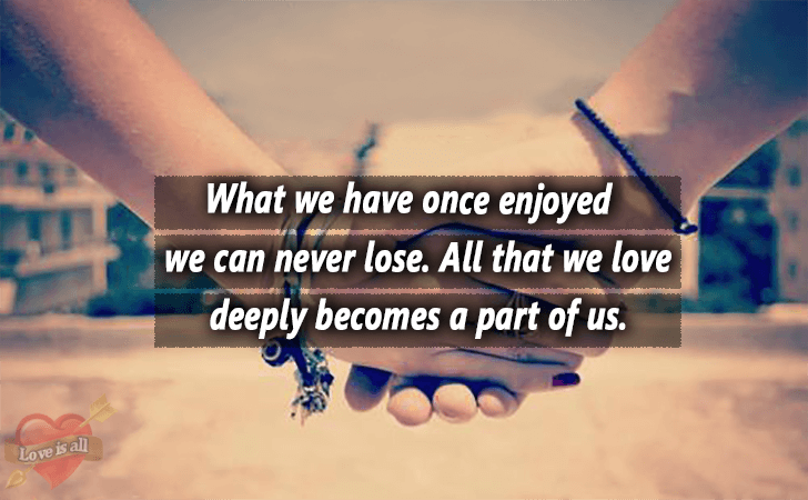 Love | What we have once enjoyed we can never lose. All that we love deeply becomes a part of us.