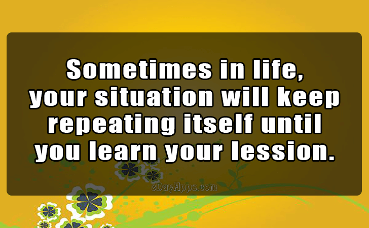 Quotes - best of | Sometimes in life,
 your situation will keep 
repeating itself until 
you learn your lession.