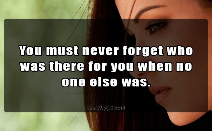 Quotes - best of | You must never forget who was there for you when no one else was.