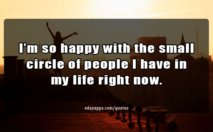 Quotes - best of | I m so happy with the small circle of people I have in my life right now.