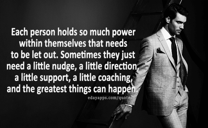 Quotes - best of | Each person holds so much power within themselves that needs to be let out. Sometimes they just need a little nudge, a little direction, a little support, a little coaching, and the greatest things can happen.