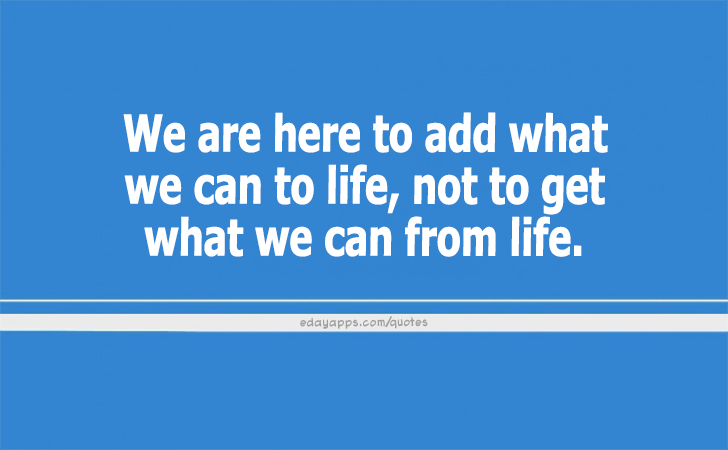 Quotes - best of | We are here to add what we can to life, not to get what we can from life.