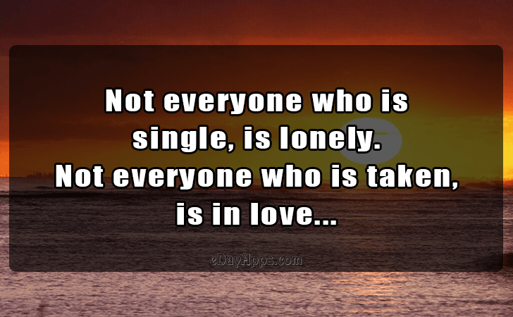 Quotes - best of | Not everyone who is 
single, is lonely. 
Not everyone who is taken, 
is in love...