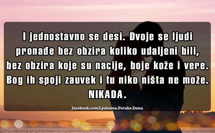 Ljubavne Poruke,  Ljubavne Slike | I jednostavno se desi..., I jednostavno se desi. Dvoje se ljudi pronadje bez obzira koliko udaljeni bili, bez obzira koje su nacije, boje koze i vere. Bog ih spoji zauvek i tu niko nista ne moze. NIKADA.