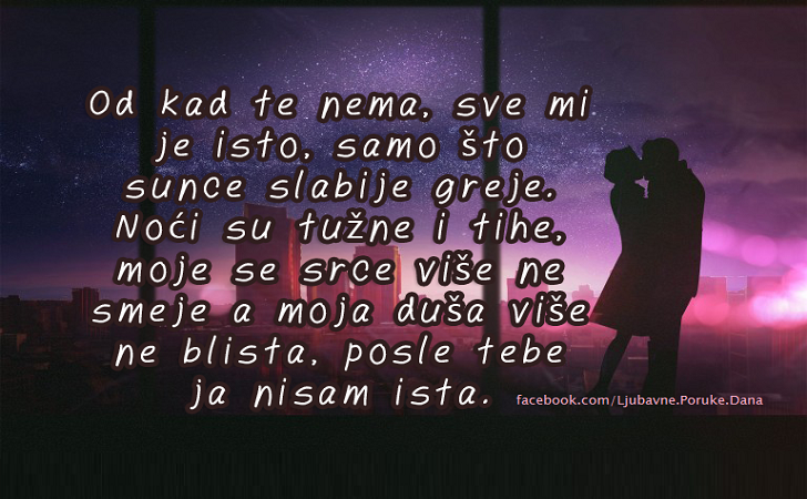 Ljubavne Poruke,  Ljubavne Slike | Od kad te nema, sve mi je isto..., Od kad te nema, sve mi je isto, samo što sunce slabije greje. Noći su tužne i tihe, moje se srce više ne smeje a moja duša više ne blista, posle tebe ja nisam ista.