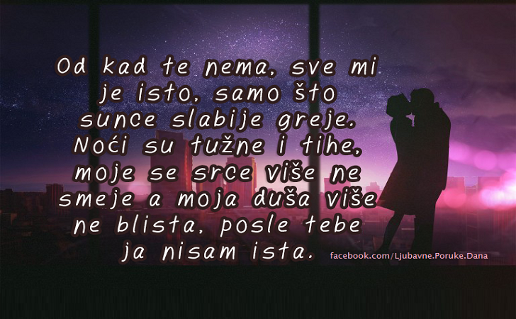 Ljubavne Poruke,  Ljubavne Slike | Od kad te nema, sve mi je isto, samo što sunce slabije greje. Noći su tužne i tihe, moje se srce više ne smeje a moja duša više ne blista, posle tebe ja nisam ista.