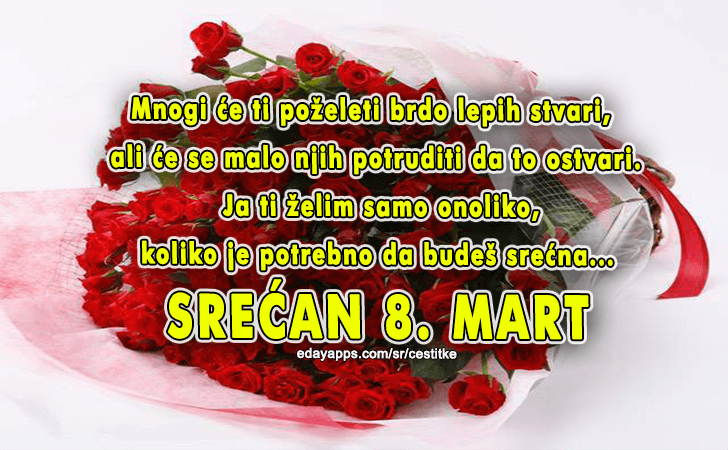 Mnogi će ti poželeti brdo lepih stvari, ali će se malo njih potruditi da to ostvari. Ja ti želim samo onoliko, koliko je potrebno da budeš srećna.. SREĆAN 8. MART