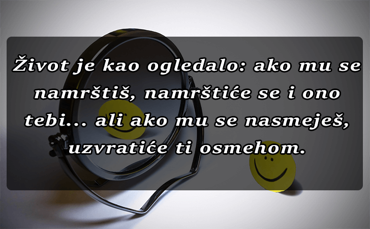Pozitivne misli | Mudrosti | Izreke | Citati o životu i ljubavi | Život je kao ogledalo..., Život je kao ogledalo... ako mu se namrštiš, namrštiće se i ono tebi... ali ako mu se nasmeješ, uzvratiće ti osmehom.