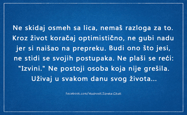 Pozitivne misli | Mudrosti | Izreke | Citati o životu i ljubavi | Budi ono što jesi..., Ne skidaj osmeh sa lica, nemaš razloga za to.Kroz život koračaj optimistično, ne gubi nadu jer si naišao na prepreku. Budi ono što jesi, ne stidi se svojih postupaka. Ne plaši se reći *Izvini.* Ne postoji osoba koja nije grešila.Uživaj u svakom danu svog života...