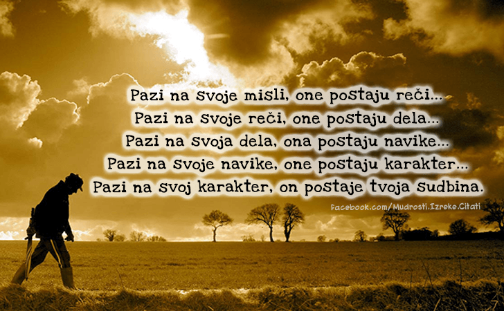 Pozitivne misli | Mudrosti | Izreke | Citati o životu i ljubavi | Pazi na svoje misli..., Pazi na svoje misli, one postaju reči.Pazi na svoje reči, one postaju dela.Pazi na svoja dela, ona postaju navike.Pazi na svoje navike, one postaju karakter.Pazi na svoj karakter, on postaje tvoja sudbina.