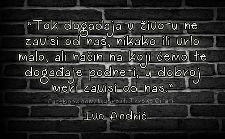 Pozitivne misli | Mudrosti | Izreke | Citati o životu i ljubavi | Tok događaja u životu ne zavisi od nas..., *Tok događaja u životu ne zavisi od nas, nikako ili vrlo malo, ali način na koji ćemo te događaje podneti, u dobroj meri zavisi od nas.* Ivo Andrić