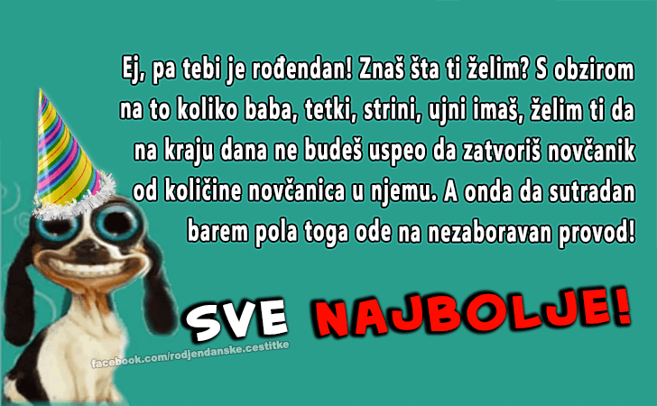 Rođendanske Čestitke (SLIKE) | Ej, pa tebi je rođendan! Znaš šta ti želim? S obzirom 
na to koliko baba, tetki, strini, ujni imaš, želim ti da 
na kraju dana ne budeš uspeo da zatvoriš novčanik 
od količine novčanica u njemu. A onda da sutradan 
barem pola toga ode na nezaboravan provod!